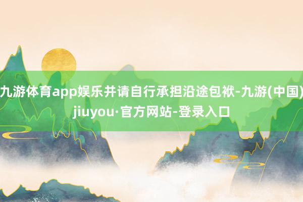 九游體育app娛樂并請自行承擔沿途包袱-九游(中國)jiuyou·官方網(wǎng)站-登錄入口
