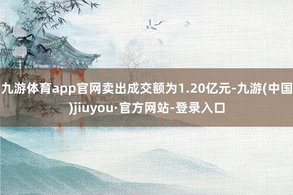 九游體育app官網(wǎng)賣出成交額為1.20億元-九游(中國)jiuyou·官方網(wǎng)站-登錄入口