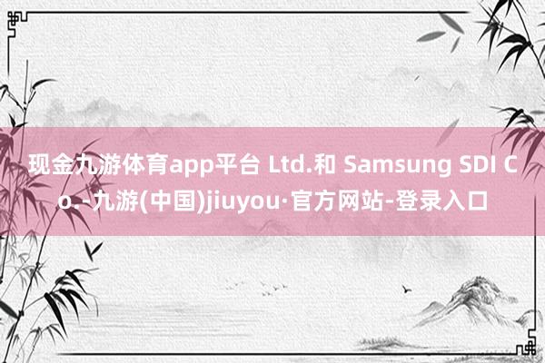 現(xiàn)金九游體育app平臺 Ltd.和 Samsung SDI Co.-九游(中國)jiuyou·官方網(wǎng)站-登錄入口