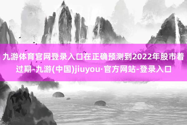 九游體育官網(wǎng)登錄入口 在正確預(yù)測到2022年股市著過期-九游(中國)jiuyou·官方網(wǎng)站-登錄入口
