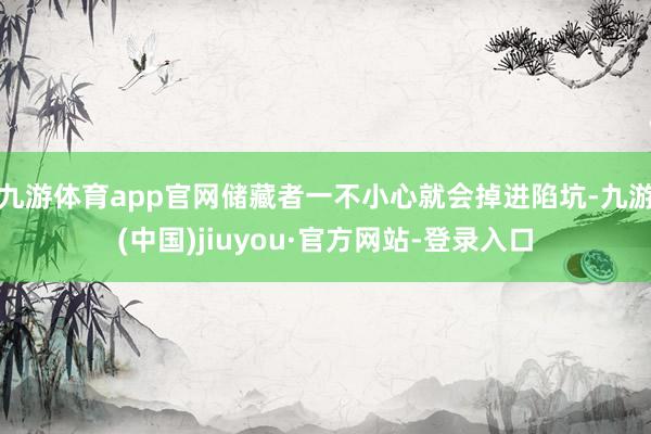 九游體育app官網(wǎng)儲(chǔ)藏者一不小心就會(huì)掉進(jìn)陷坑-九游(中國(guó))jiuyou·官方網(wǎng)站-登錄入口