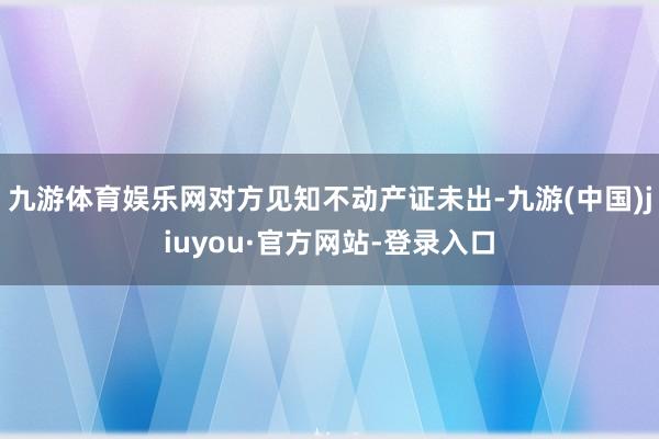 九游體育娛樂網(wǎng)對方見知不動產(chǎn)證未出-九游(中國)jiuyou·官方網(wǎng)站-登錄入口
