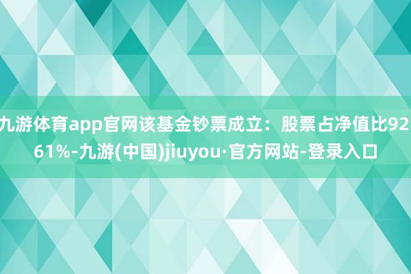 九游體育app官網(wǎng)該基金鈔票成立:股票占凈值比92.61%-九游(中國)jiuyou·官方網(wǎng)站-登錄入口