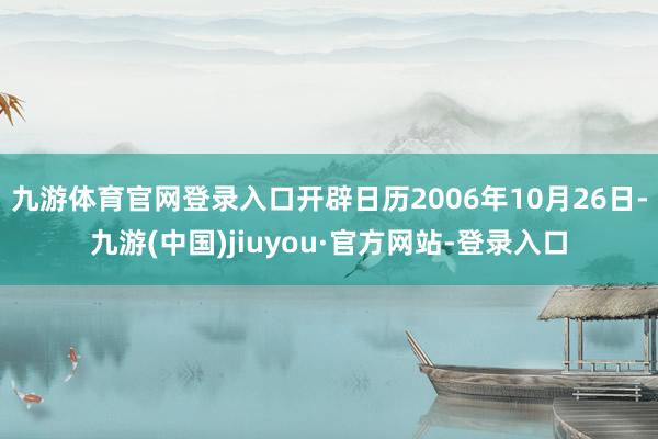 九游體育官網(wǎng)登錄入口開辟日歷2006年10月26日-九游(中國(guó))jiuyou·官方網(wǎng)站-登錄入口