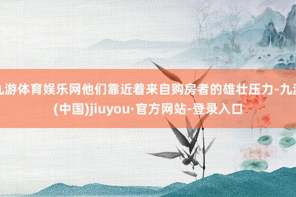 九游體育娛樂網(wǎng)他們靠近著來自購房者的雄壯壓力-九游(中國)jiuyou·官方網(wǎng)站-登錄入口