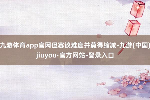 九游體育app官網(wǎng)但賽談難度并莫得縮減-九游(中國)jiuyou·官方網(wǎng)站-登錄入口