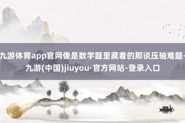 九游體育app官網(wǎng)像是數(shù)學(xué)題里藏著的那談壓軸難題-九游(中國(guó))jiuyou·官方網(wǎng)站-登錄入口