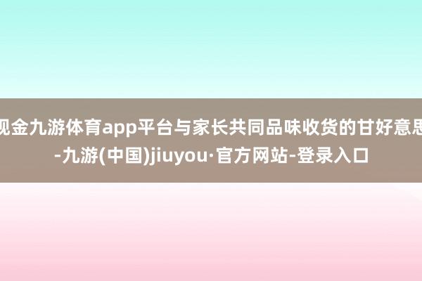 現(xiàn)金九游體育app平臺與家長共同品味收貨的甘好意思-九游(中國)jiuyou·官方網(wǎng)站-登錄入口