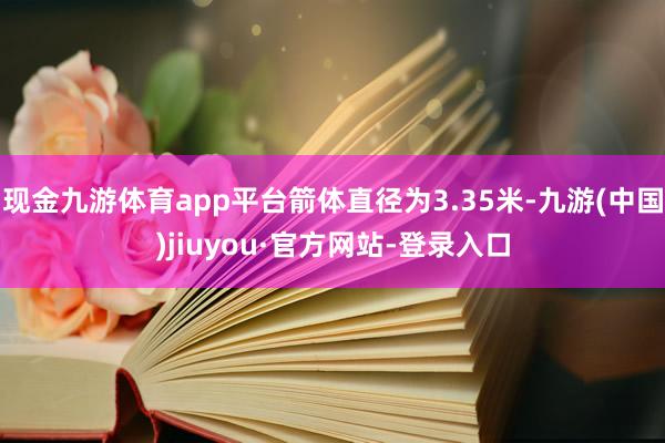 現(xiàn)金九游體育app平臺箭體直徑為3.35米-九游(中國)jiuyou·官方網(wǎng)站-登錄入口