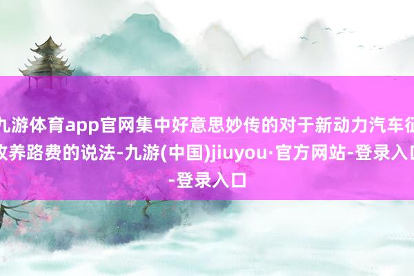 九游體育app官網(wǎng)集中好意思妙傳的對于新動(dòng)力汽車征收養(yǎng)路費(fèi)的說法-九游(中國)jiuyou·官方網(wǎng)站-登錄入口
