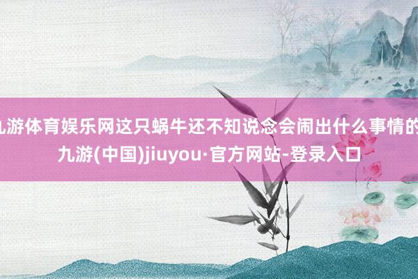 九游體育娛樂網(wǎng)這只蝸牛還不知說念會鬧出什么事情的-九游(中國)jiuyou·官方網(wǎng)站-登錄入口