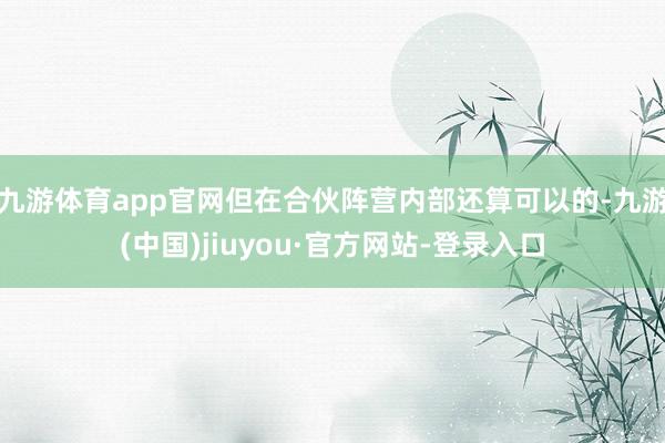 九游體育app官網(wǎng)但在合伙陣營(yíng)內(nèi)部還算可以的-九游(中國(guó))jiuyou·官方網(wǎng)站-登錄入口