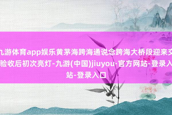 九游體育app娛樂黃茅海跨海通說念跨海大橋段迎來交工驗收后初次亮燈-九游(中國)jiuyou·官方網站-登錄入口
