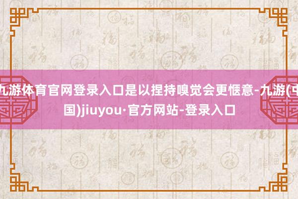九游體育官網(wǎng)登錄入口是以捏持嗅覺會(huì)更愜意-九游(中國(guó))jiuyou·官方網(wǎng)站-登錄入口