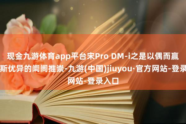 現(xiàn)金九游體育app平臺宋Pro DM-i之是以偶而贏得如斯優(yōu)異的阛阓推崇-九游(中國)jiuyou·官方網(wǎng)站-登錄入口