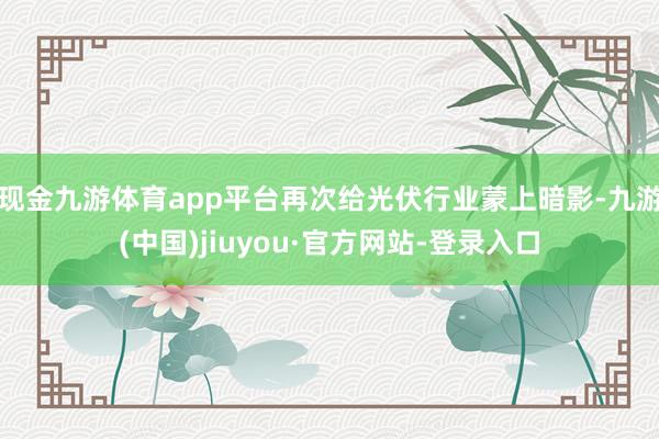 現(xiàn)金九游體育app平臺再次給光伏行業(yè)蒙上暗影-九游(中國)jiuyou·官方網(wǎng)站-登錄入口