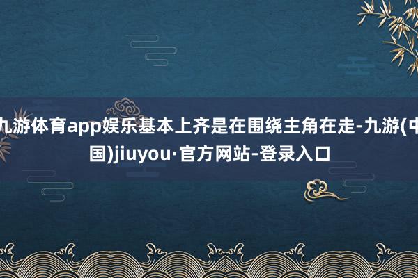 九游體育app娛樂(lè)基本上齊是在圍繞主角在走-九游(中國(guó))jiuyou·官方網(wǎng)站-登錄入口