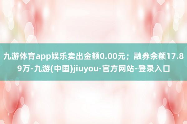 九游體育app娛樂賣出金額0.00元;融券余額17.89萬-九游(中國)jiuyou·官方網(wǎng)站-登錄入口