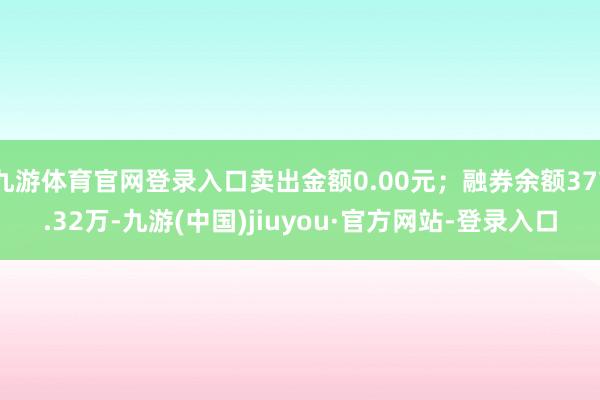九游體育官網登錄入口賣出金額0.00元；融券余額377.32萬-九游(中國)jiuyou·官方網站-登錄入口