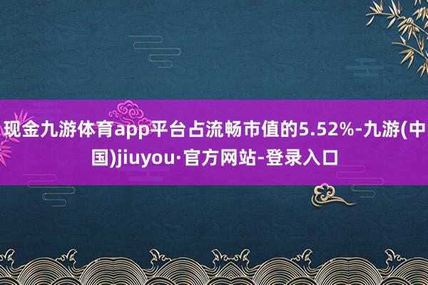 現(xiàn)金九游體育app平臺(tái)占流暢市值的5.52%-九游(中國(guó))jiuyou·官方網(wǎng)站-登錄入口
