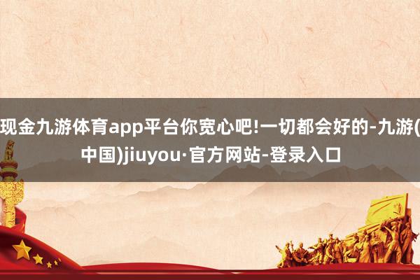 現(xiàn)金九游體育app平臺你寬心吧!一切都會(huì)好的-九游(中國)jiuyou·官方網(wǎng)站-登錄入口