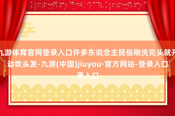 九游體育官網(wǎng)登錄入口許多東說念主民俗剛洗完頭就開動吹頭發(fā)-九游(中國)jiuyou·官方網(wǎng)站-登錄入口