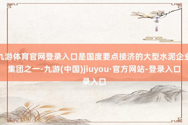 九游體育官網(wǎng)登錄入口是國(guó)度要點(diǎn)接濟(jì)的大型水泥企業(yè)集團(tuán)之一-九游(中國(guó))jiuyou·官方網(wǎng)站-登錄入口