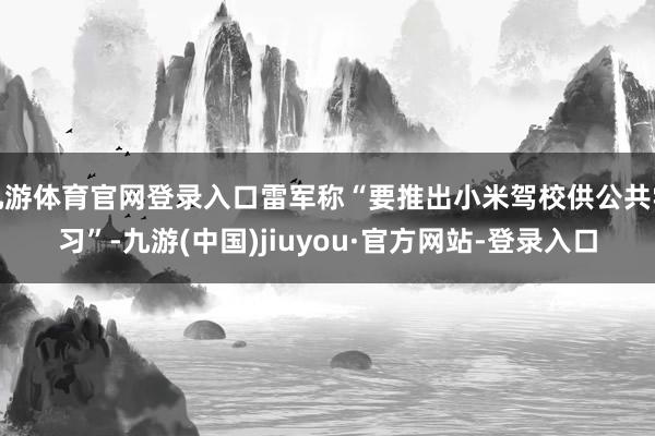 九游體育官網(wǎng)登錄入口雷軍稱“要推出小米駕校供公共學(xué)習(xí)”-九游(中國)jiuyou·官方網(wǎng)站-登錄入口