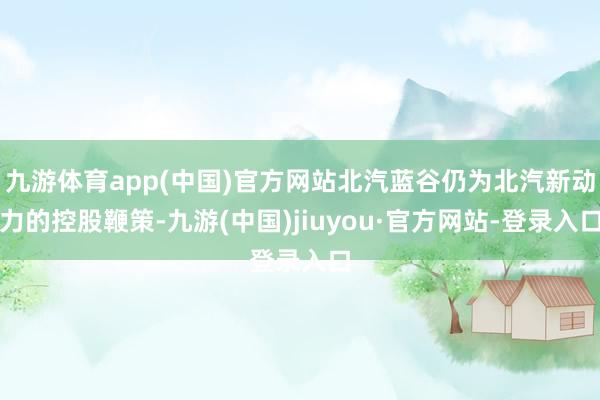九游體育app(中國)官方網(wǎng)站北汽藍(lán)谷仍為北汽新動力的控股鞭策-九游(中國)jiuyou·官方網(wǎng)站-登錄入口