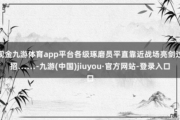 現(xiàn)金九游體育app平臺(tái)各級(jí)琢磨員平直靠近戰(zhàn)場(chǎng)亮劍過(guò)招……-九游(中國(guó))jiuyou·官方網(wǎng)站-登錄入口