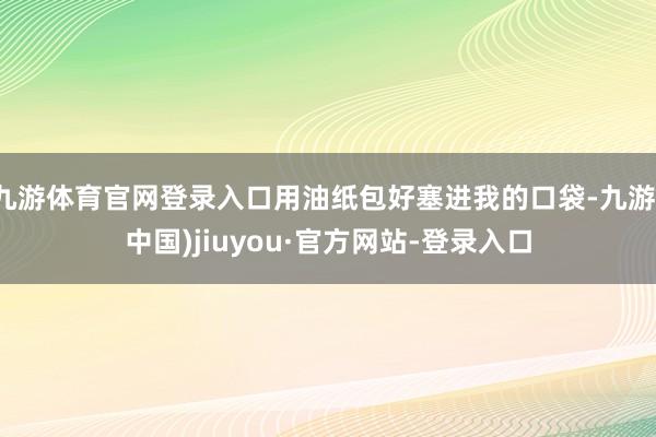 九游體育官網(wǎng)登錄入口用油紙包好塞進(jìn)我的口袋-九游(中國(guó))jiuyou·官方網(wǎng)站-登錄入口