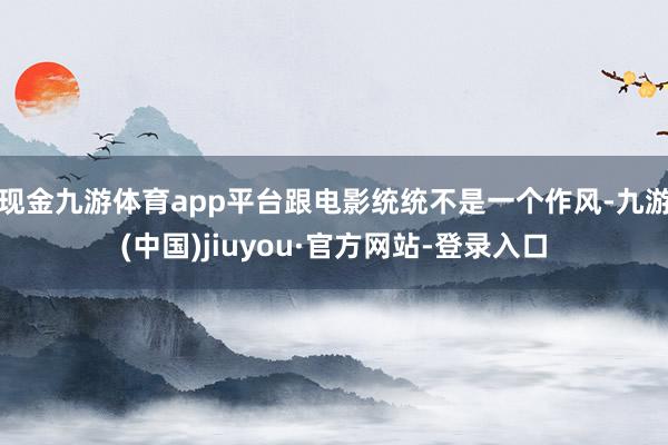 現(xiàn)金九游體育app平臺跟電影統(tǒng)統(tǒng)不是一個作風(fēng)-九游(中國)jiuyou·官方網(wǎng)站-登錄入口
