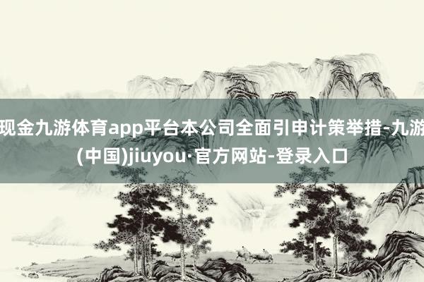 現(xiàn)金九游體育app平臺(tái)本公司全面引申計(jì)策舉措-九游(中國(guó))jiuyou·官方網(wǎng)站-登錄入口
