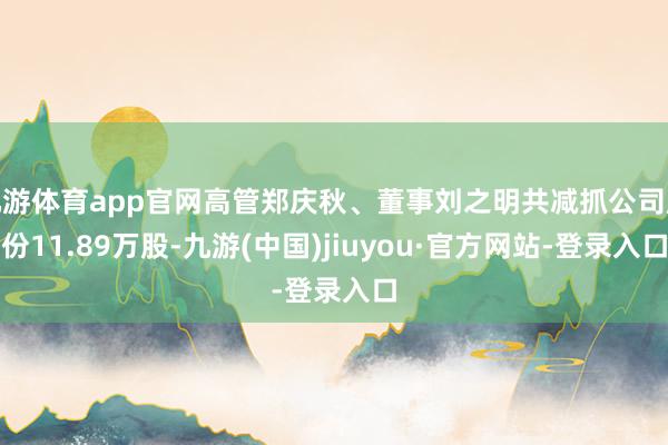 九游體育app官網(wǎng)高管鄭慶秋、董事劉之明共減抓公司股份11.89萬股-九游(中國)jiuyou·官方網(wǎng)站-登錄入口