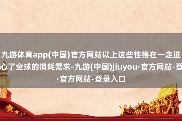 九游體育app(中國)官方網(wǎng)站以上這些性格在一定進程上稱心了全球的消耗需求-九游(中國)jiuyou·官方網(wǎng)站-登錄入口
