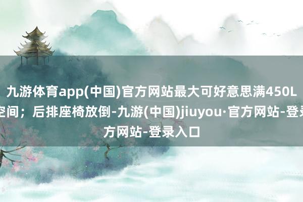 九游體育app(中國)官方網(wǎng)站最大可好意思滿450L儲物空間；后排座椅放倒-九游(中國)jiuyou·官方網(wǎng)站-登錄入口
