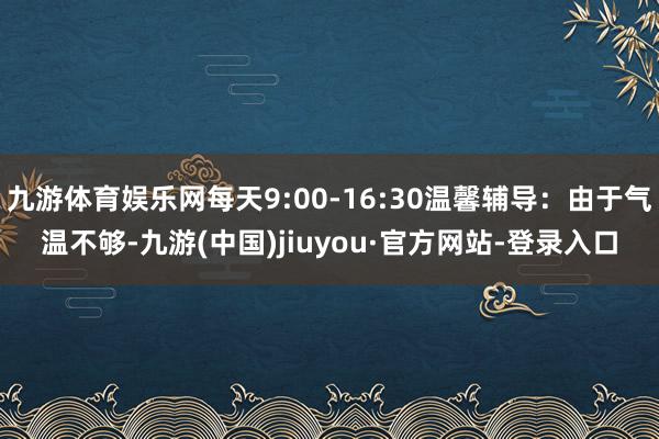 九游體育娛樂網(wǎng)每天9:00-16:30溫馨輔導(dǎo):由于氣溫不夠-九游(中國(guó))jiuyou·官方網(wǎng)站-登錄入口