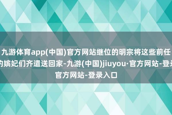 九游體育app(中國(guó))官方網(wǎng)站繼位的明宗將這些前任天子的嬪妃們齊遣送回家-九游(中國(guó))jiuyou·官方網(wǎng)站-登錄入口