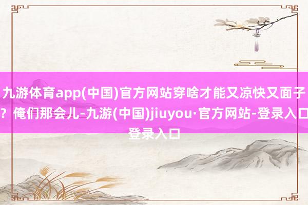 九游體育app(中國)官方網(wǎng)站穿啥才能又涼快又面子？俺們那會兒-九游(中國)jiuyou·官方網(wǎng)站-登錄入口