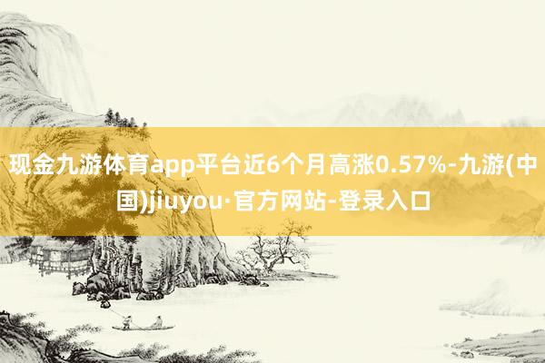 現(xiàn)金九游體育app平臺(tái)近6個(gè)月高漲0.57%-九游(中國(guó))jiuyou·官方網(wǎng)站-登錄入口