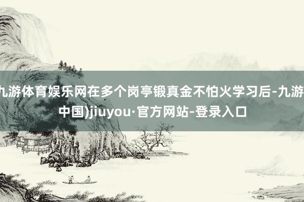 九游體育娛樂網(wǎng)在多個崗亭鍛真金不怕火學習后-九游(中國)jiuyou·官方網(wǎng)站-登錄入口
