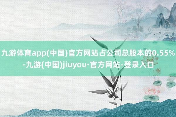 九游體育app(中國(guó))官方網(wǎng)站占公司總股本的0.55%-九游(中國(guó))jiuyou·官方網(wǎng)站-登錄入口