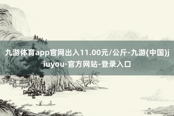 九游體育app官網(wǎng)出入11.00元/公斤-九游(中國(guó))jiuyou·官方網(wǎng)站-登錄入口
