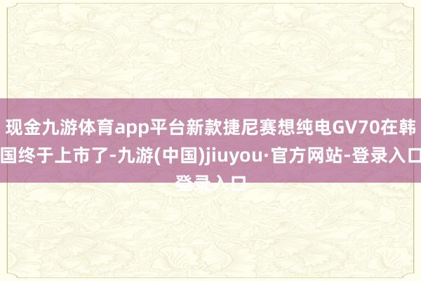 現(xiàn)金九游體育app平臺(tái)新款捷尼賽想純電GV70在韓國(guó)終于上市了-九游(中國(guó))jiuyou·官方網(wǎng)站-登錄入口