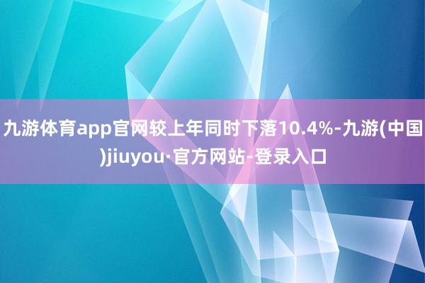 九游體育app官網(wǎng)較上年同時(shí)下落10.4%-九游(中國)jiuyou·官方網(wǎng)站-登錄入口