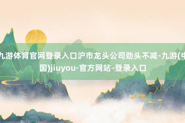 九游體育官網(wǎng)登錄入口滬市龍頭公司勁頭不減-九游(中國(guó))jiuyou·官方網(wǎng)站-登錄入口