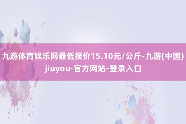 九游體育娛樂網(wǎng)最低報(bào)價(jià)15.10元/公斤-九游(中國)jiuyou·官方網(wǎng)站-登錄入口