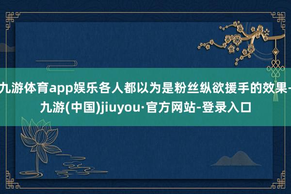 九游體育app娛樂各人都以為是粉絲縱欲援手的效果-九游(中國)jiuyou·官方網(wǎng)站-登錄入口
