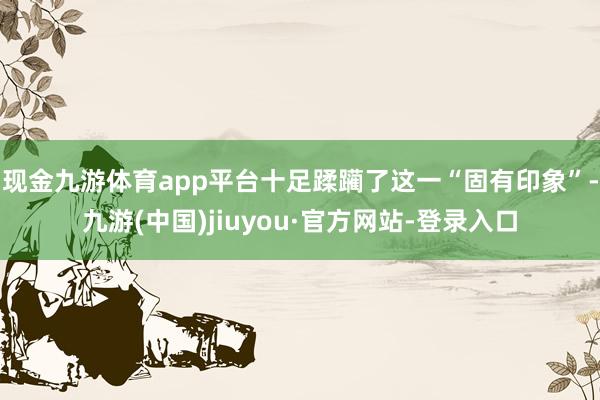 現(xiàn)金九游體育app平臺十足蹂躪了這一“固有印象”-九游(中國)jiuyou·官方網(wǎng)站-登錄入口