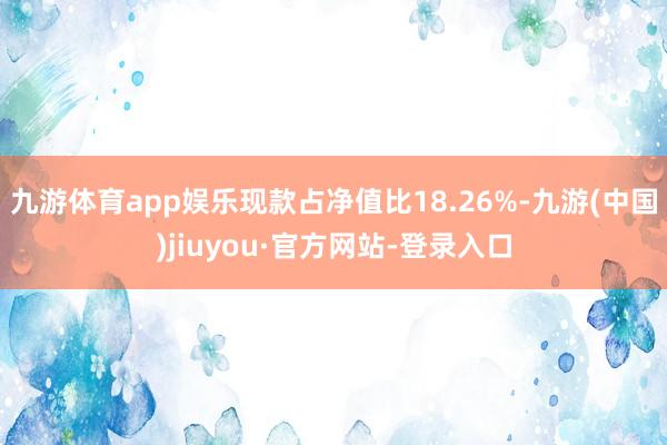 九游體育app娛樂現(xiàn)款占凈值比18.26%-九游(中國)jiuyou·官方網(wǎng)站-登錄入口